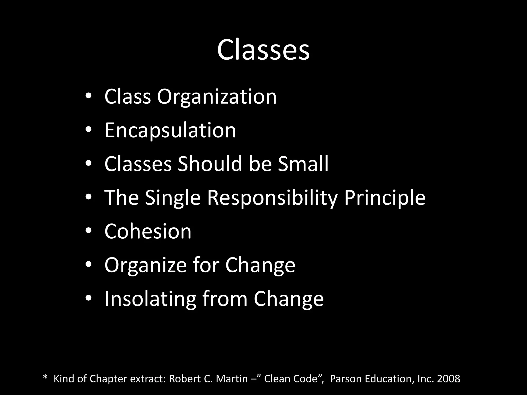 Classes
• Class Organization
• Encapsulation
• Classes Should be Small
• The Single Responsibility Principle
• Cohesion
• Organize for Change
• Insolating from Change
* Kind of Chapter extract: Robert C. Martin –” Clean Code”, Parson Education, Inc. 2008
 