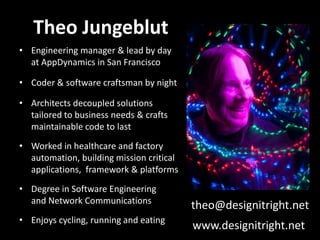 Theo Jungeblut
• Engineering manager & lead by day
at AppDynamics in San Francisco
• Coder & software craftsman by night
• Architects decoupled solutions
tailored to business needs & crafts
maintainable code to last
• Worked in healthcare and factory
automation, building mission critical
applications, framework & platforms
• Degree in Software Engineering
and Network Communications
• Enjoys cycling, running and eating
theo@designitright.net
www.designitright.net
 