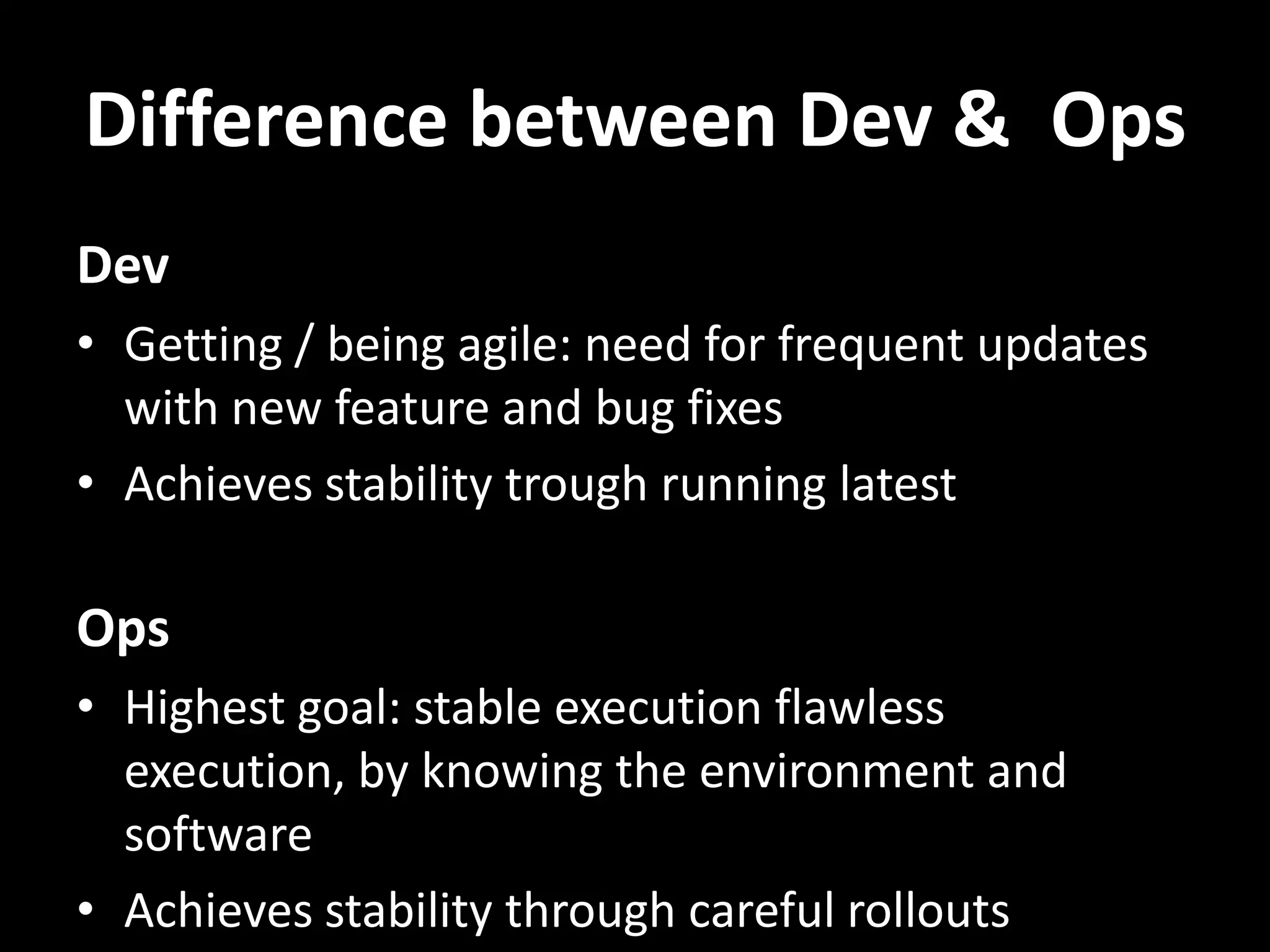 Difference between Dev & Ops Dev • Getting / being agile: need for frequent updates with new feature and bug fixes • Achieves stability trough running latest Ops • Highest goal: stable execution flawless execution, by knowing the environment and software • Achieves stability through careful rollouts 