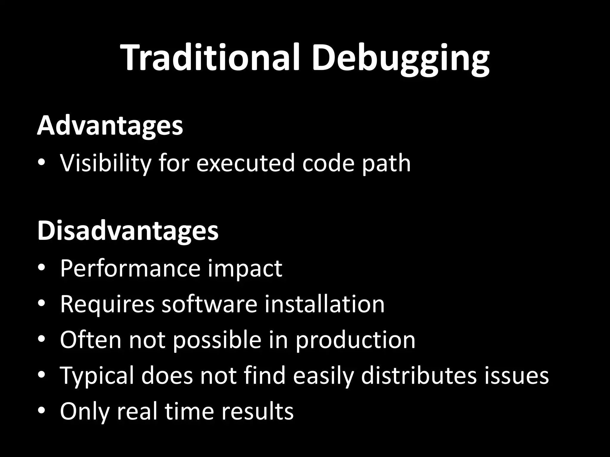 Traditional Debugging Advantages • Visibility for executed code path Disadvantages • Performance impact • Requires software installation • Often not possible in production • Typical does not find easily distributes issues • Only real time results 