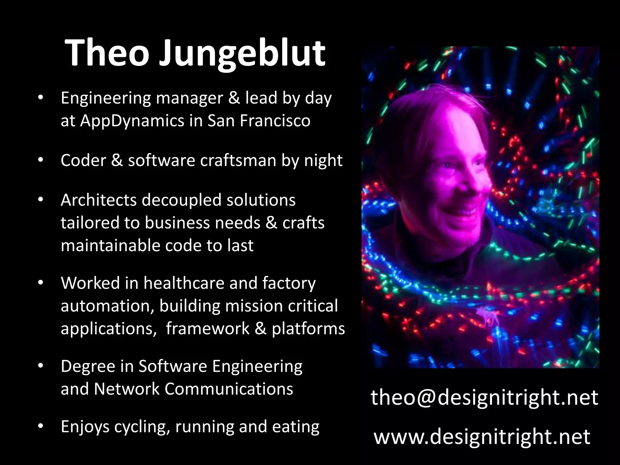 Theo Jungeblut • Engineering manager & lead by day at AppDynamics in San Francisco • Coder & software craftsman by night • Architects decoupled solutions tailored to business needs & crafts maintainable code to last • Worked in healthcare and factory automation, building mission critical applications, framework & platforms • Degree in Software Engineering and Network Communications • Enjoys cycling, running and eating theo@designitright.net www.designitright.net 