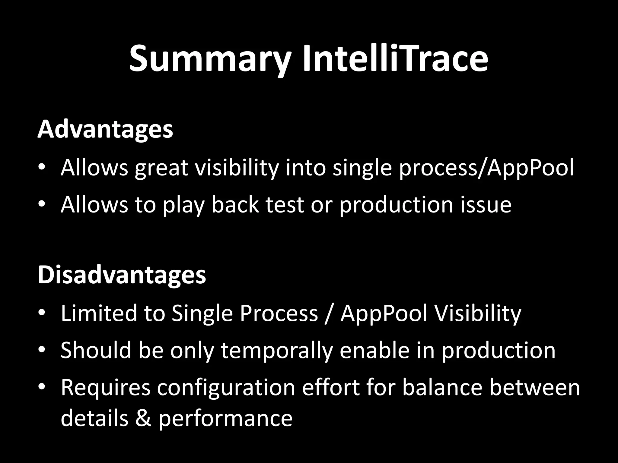 Summary IntelliTrace Advantages • Allows great visibility into single process/AppPool • Allows to play back test or production issue Disadvantages • Limited to Single Process / AppPool Visibility • Should be only temporally enable in production • Requires configuration effort for balance between details & performance 
