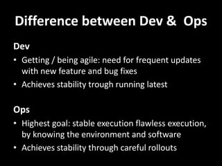 Difference between Dev & Ops
Dev
• Getting / being agile: need for frequent updates
with new feature and bug fixes
• Achieves stability trough running latest
Ops
• Highest goal: stable execution flawless execution,
by knowing the environment and software
• Achieves stability through careful rollouts
 