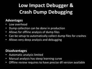 Low Impact Debugger &
Crash Dump Debugging
Advantages
• Low overhead
• Dump collection can be done in production
• Allows for offline analysis of dump files
• Can be setup to automatically collect dump files for crashes
• Allows very deep analysis and debugging
Disadvantages
• Automatic analysis limited
• Manual analysis has steep learning curve
• Offline review requires to have precise dll version available
 