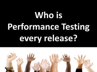 Who is
Performance Testing
every release?
 