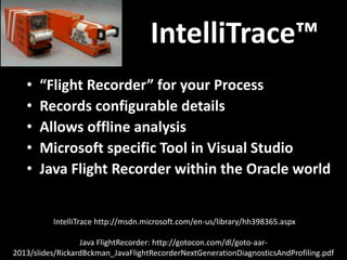 IntelliTrace™
• “Flight Recorder” for your Process
• Records configurable details
• Allows offline analysis
• Microsoft specific Tool in Visual Studio
• Java Flight Recorder within the Oracle world
IntelliTrace http://msdn.microsoft.com/en-us/library/hh398365.aspx
Java FlightRecorder: http://gotocon.com/dl/goto-aar-
2013/slides/RickardBckman_JavaFlightRecorderNextGenerationDiagnosticsAndProfiling.pdf
 