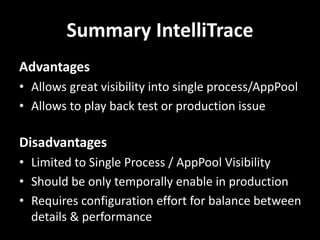 Summary IntelliTrace
Advantages
• Allows great visibility into single process/AppPool
• Allows to play back test or production issue
Disadvantages
• Limited to Single Process / AppPool Visibility
• Should be only temporally enable in production
• Requires configuration effort for balance between
details & performance
 