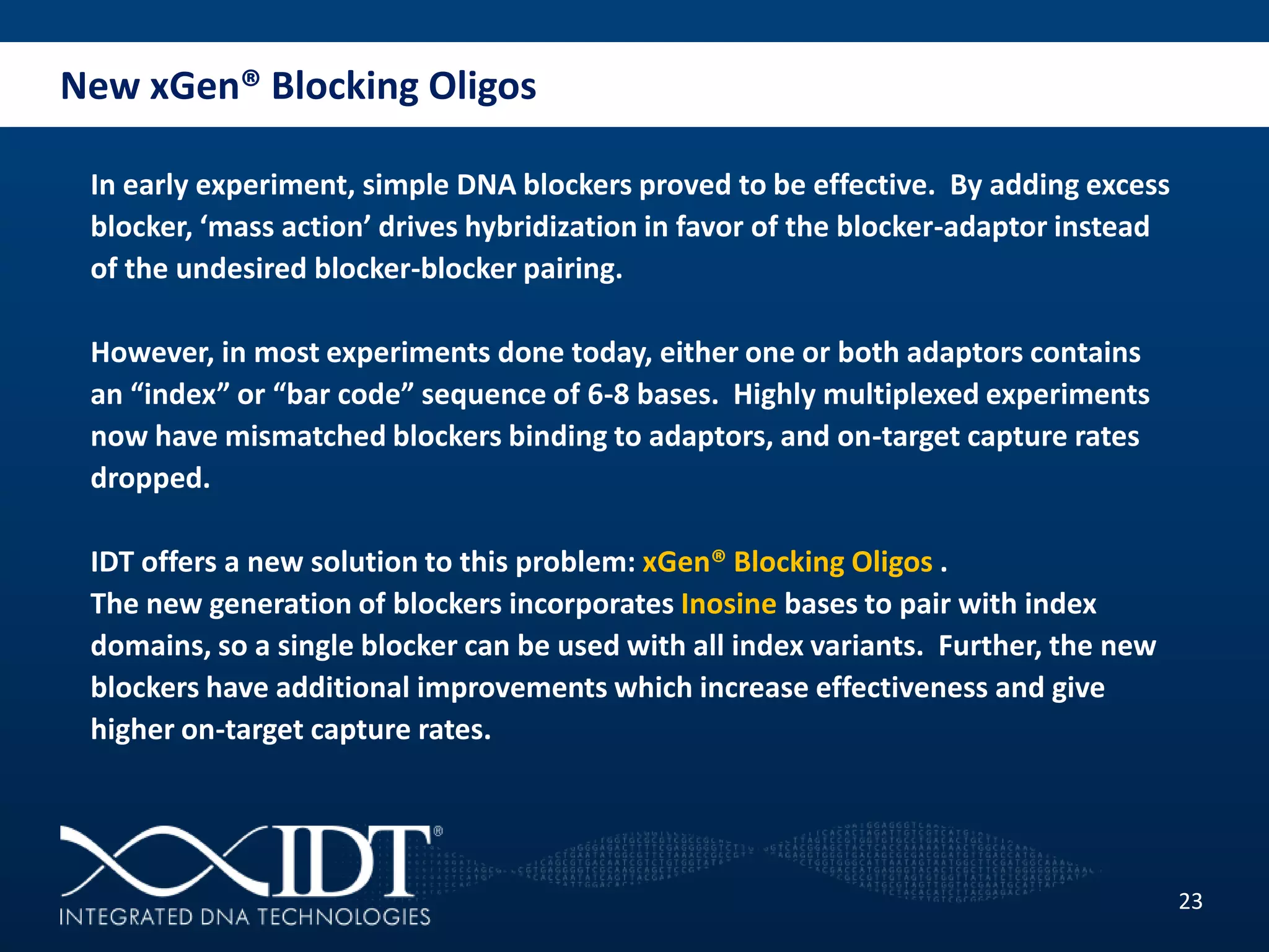 New xGen® Blocking Oligos
23
In early experiment, simple DNA blockers proved to be effective. By adding excess
blocker, ‘mass action’ drives hybridization in favor of the blocker-adaptor instead
of the undesired blocker-blocker pairing.
However, in most experiments done today, either one or both adaptors contains
an “index” or “bar code” sequence of 6-8 bases. Highly multiplexed experiments
now have mismatched blockers binding to adaptors, and on-target capture rates
dropped.
IDT offers a new solution to this problem: xGen® Blocking Oligos .
The new generation of blockers incorporates Inosine bases to pair with index
domains, so a single blocker can be used with all index variants. Further, the new
blockers have additional improvements which increase effectiveness and give
higher on-target capture rates.
 