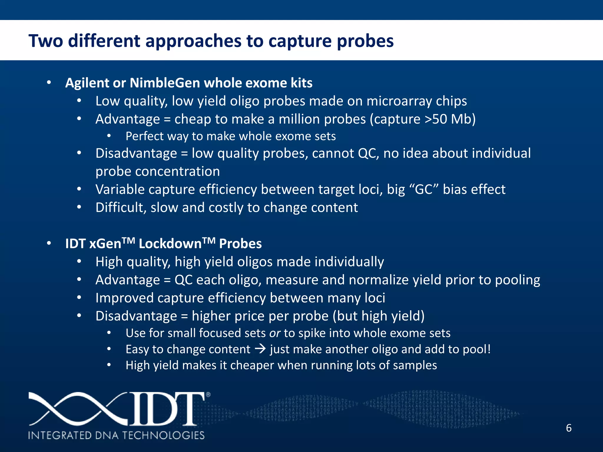 Two different approaches to capture probes
6
• Agilent or NimbleGen whole exome kits
• Low quality, low yield oligo probes made on microarray chips
• Advantage = cheap to make a million probes (capture >50 Mb)
• Perfect way to make whole exome sets
• Disadvantage = low quality probes, cannot QC, no idea about individual
probe concentration
• Variable capture efficiency between target loci, big “GC” bias effect
• Difficult, slow and costly to change content
• IDT xGenTM LockdownTM Probes
• High quality, high yield oligos made individually
• Advantage = QC each oligo, measure and normalize yield prior to pooling
• Improved capture efficiency between many loci
• Disadvantage = higher price per probe (but high yield)
• Use for small focused sets or to spike into whole exome sets
• Easy to change content  just make another oligo and add to pool!
• High yield makes it cheaper when running lots of samples
 