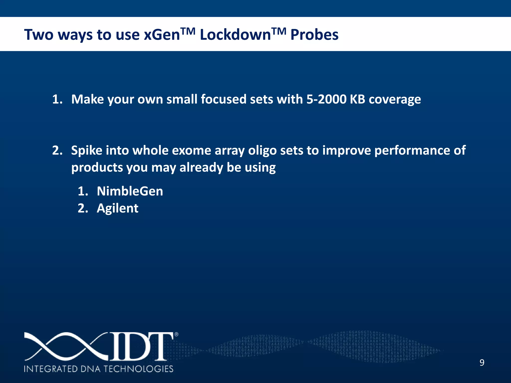 Two ways to use xGenTM LockdownTM Probes
9
1. Make your own small focused sets with 5-2000 KB coverage
2. Spike into whole exome array oligo sets to improve performance of
products you may already be using
1. NimbleGen
2. Agilent
 