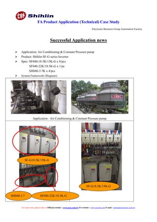 FA Product Application (Technical) Case Study
Electronic Business Group Automation Factory
For more info, please refer to Official website : www.seec.com.tw FA website : www.seecfa.com E-mail : automation@seec.com.tw
Successful Application news
 Application: Air Conditioning & Constant Pressure pump
 Product: Shihlin SF-G series Inverter
 Spec: SF040-18.5K/15K-G x 8/pcs
SF040-22K/18.5K-G x 1/pc
SH040-3.7K x 4/pcs
 System Framework (Diagram):
Application : Air Conditioning & Constant Pressure pump
SF-G18.5K/15K-G
SF-G18.5K/15K-G
SH040-3.7 SF040-22K/18.5K-G
 