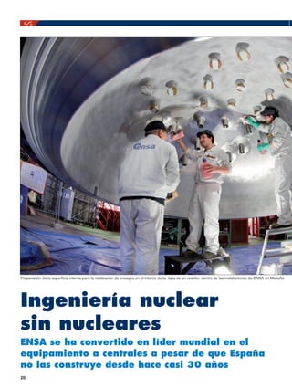 Preparación de la superficie interna para la realización de ensayos en el interior de la tapa de un reactor, dentro de las instalaciones de ENSA en Maliaño.

Ingeniería nuclear
sin nucleares
ENSA se ha convertido en líder mundial en el
equipamiento a centrales a pesar de que España
no las construye desde hace casi 30 años
20

 