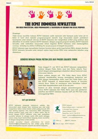 Volume 4
J u l y 2 0 1 3
THE ECPAT INDONESIA NEWSLETTER
END CHILD PROSTITUTION, CHILD PORNOGRAPHY & TRAFFICKING OF CHILDREN FOR SEXUAL PURPOSES
Greetings!
Tidak terasa neswletter bulanan ECPAT Indonesia sudah memasuki edisi keempat pada bulan juli ini.
Bulan ini kami akan memulai program-program menarik bagi masyarakat seperti pembukaan
kesempatan untuk menjadi relawan di ECPAT Indonesia dan mengirimkan artikel yang nantinya akan
diterbitkan di newsletter bulanan ECPAT Indonesia. Dengan program-program tersebut, ECPAT Indonesia
berusaha untuk melibatkan masyarakat dalam kegiatan ECPAT Indonesia untuk membangkitkan
awerness terhadap isu children trafficking for sexual purposes di tengah masyarakat.
ECPAT Indonesia juga menyediakan bantuan layanan hukum gratis bagi korban ESKA, dengan demikian
ECPAT Indonesia berusaha untuk menjadi rujukan bagi korban ESKA untuk melaporkan kejadian yang
dialaminya.
ECPAT Indonesia mengajak mahasiswa, pelajar, dan
masyarakat umum dengan latar belakang apa saja untuk
mengirimkan tulisan dalam bentuk artikel paling banyak 250
kata tentang kegiatan atau kasus-kasus ESKA (eksploitasi
seksual komersil anak) yang ada si sekitar kalian. Hal ini
terkait dengan ECPAT Indonesia yang ingin menjadikan
newsletter bulanan ini sebagai media milik publik sehingga
semua orang dapat berkontribusi langsung dalam newsletter
ini dengan mengirimkan artikel pendek.
Artikel tersebut dapat dikirimkan ke email
secretariat@ecpatindonesia.org dan artikel yang dimuat
akan mendapatkan souvenir menarik dari ECPAT Indonesia.
Pada tanggal 21 Juni 2013 lalu ECPAT Indonesia mengadakan
audiensi dengan Polda Metro Jaya dan Polres Jakarta Timur
terkait dengan penanggulangan eksploitasi seksual komersial anak
di kawasan Jakarta.
Dalam audiensi dengan unit PPA Polda Metro Jaya, ECPAT
Indonesia mendiskusikan tentang kemungkinan kampanye anti
ESKA dengan menempelkan sticker resmi dari Polda Metro Jaya
dan ECPAT Indonesia di tempat-tempat hiburan di kawasan
Jakarta Raya. Sticker ini rencananya akan bertuliskan kalimat
untuk tidak mempekerjakan anak di bawah umur.
Audiensi ini akan berlanjut dengan penandatanganan MOU
antara ECPAT Indonesia dan Polda Metro Jaya dan pemberian
pelatihan dari ECPAT Indonesia kepada staff unit PPA Polri untuk
menanggulangi ESKA.
AUDIENSI DENGAN POLDA METRO JAYA DAN POLRES JAKARTA TIMUR
ECPAT Indonesia
Komp. Kalibata Indah — Lobi-Lobi U19
Jl. Rawajati Timur, Pancoran
Jakarta Selatan 12750
Phone/Fax: +62 21 794 3719
Email : secretariat@ecpatindonesia.org
Website : www.ecpatindonesia.org
Follow us : @ECPAT_indonesia
Like our page : ECPAT Indonesia
Let’s get involved
Dok. ECPAT Indonesia
Copyright. @ ECPAT Indonesia 2013
 