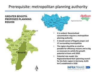 Prerequisite: metropolitan planning authority
• It is evident: Decentralized
concentration requires a metropolitan
planning authority
• It should consist of Bogotá proper and
17 surrounding municipalities
• The region should be as small as
possible for efficiency reasons and as big
as necessary to satisfy the growth
potential at least until 2050
• Potential role model: the
Regionalverband Ruhr (planning council
for the Ruhr-region in Germany, 4,435
km2) established in 1920
 
