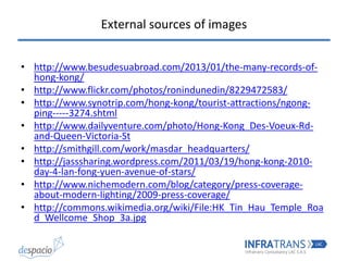 External sources of images
• http://www.besudesuabroad.com/2013/01/the-many-records-of-
hong-kong/
• http://www.flickr.com/photos/ronindunedin/8229472583/
• http://www.synotrip.com/hong-kong/tourist-attractions/ngong-
ping-----3274.shtml
• http://www.dailyventure.com/photo/Hong-Kong_Des-Voeux-Rd-
and-Queen-Victoria-St
• http://smithgill.com/work/masdar_headquarters/
• http://jasssharing.wordpress.com/2011/03/19/hong-kong-2010-
day-4-lan-fong-yuen-avenue-of-stars/
• http://www.nichemodern.com/blog/category/press-coverage-
about-modern-lighting/2009-press-coverage/
• http://commons.wikimedia.org/wiki/File:HK_Tin_Hau_Temple_Roa
d_Wellcome_Shop_3a.jpg
 