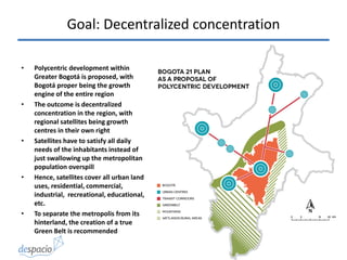 Goal: Decentralized concentration
• Polycentric development within
Greater Bogotá is proposed, with
Bogotá proper being the growth
engine of the entire region
• The outcome is decentralized
concentration in the region, with
regional satellites being growth
centres in their own right
• Satellites have to satisfy all daily
needs of the inhabitants instead of
just swallowing up the metropolitan
population overspill
• Hence, satellites cover all urban land
uses, residential, commercial,
industrial, recreational, educational,
etc.
• To separate the metropolis from its
hinterland, the creation of a true
Green Belt is recommended
 