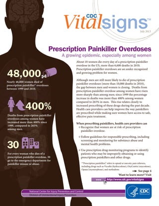 July 2013
	 www 	 http://www.cdc.gov/vitalsigns
Prescription Painkiller Overdoses
See page 4
Want to learn more? Visit
A growing epidemic, especially among women
About 18 women die every day of a prescription painkiller
overdose in the US, more than 6,600 deaths in 2010.
Prescription painkiller overdoses are an under-recognized
and growing problem for women.
Although men are still more likely to die of prescription
painkiller overdoses (more than 10,000 deaths in 2010),
the gap between men and women is closing. Deaths from
prescription painkiller overdose among women have risen
more sharply than among men; since 1999 the percentage
increase in deaths was more than 400% among women
compared to 265% in men. This rise relates closely to
increased prescribing of these drugs during the past decade.
Health care providers can help improve the way painkillers
are prescribed while making sure women have access to safe,
effective pain treatment.
When prescribing painkillers, health care providers can
◊◊ Recognize that women are at risk of prescription
painkiller overdose.
◊◊ Follow guidelines for responsible prescribing, including
screening and monitoring for substance abuse and
mental health problems.
◊◊ Use prescription drug monitoring programs to identify
patients who may be improperly obtaining or using
prescription painkillers and other drugs.
Nearly 48,000 women died of
prescription painkiller* overdoses
between 1999 and 2010.
48,000
For every woman who dies of a
prescription painkiller overdose, 30
go to the emergency department for
painkiller misuse or abuse.
30
Deaths from prescription painkiller
overdoses among women have
increased more than 400% since
1999, compared to 265%
among men.
400%
*“Prescription painkillers” refers to opioid or narcotic pain relievers,
including drugs such as Vicodin (hydrocodone), OxyContin (oxycodone),
Opana (oxymorphone), and methadone.
 