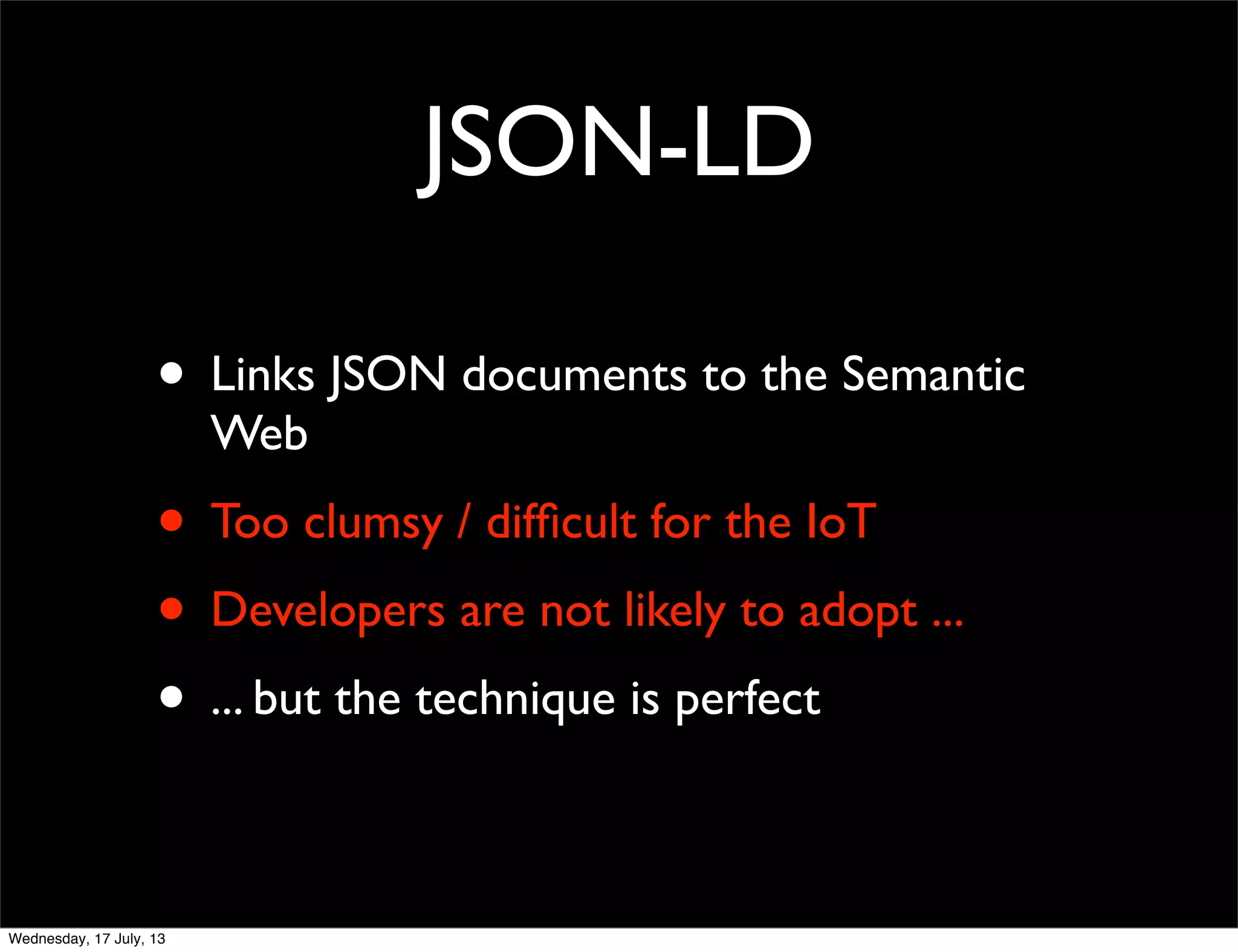 JSON-LD
• Links JSON documents to the Semantic
Web
• Too clumsy / difﬁcult for the IoT
• Developers are not likely to adopt ...
• ... but the technique is perfect
Wednesday, 17 July, 13
 