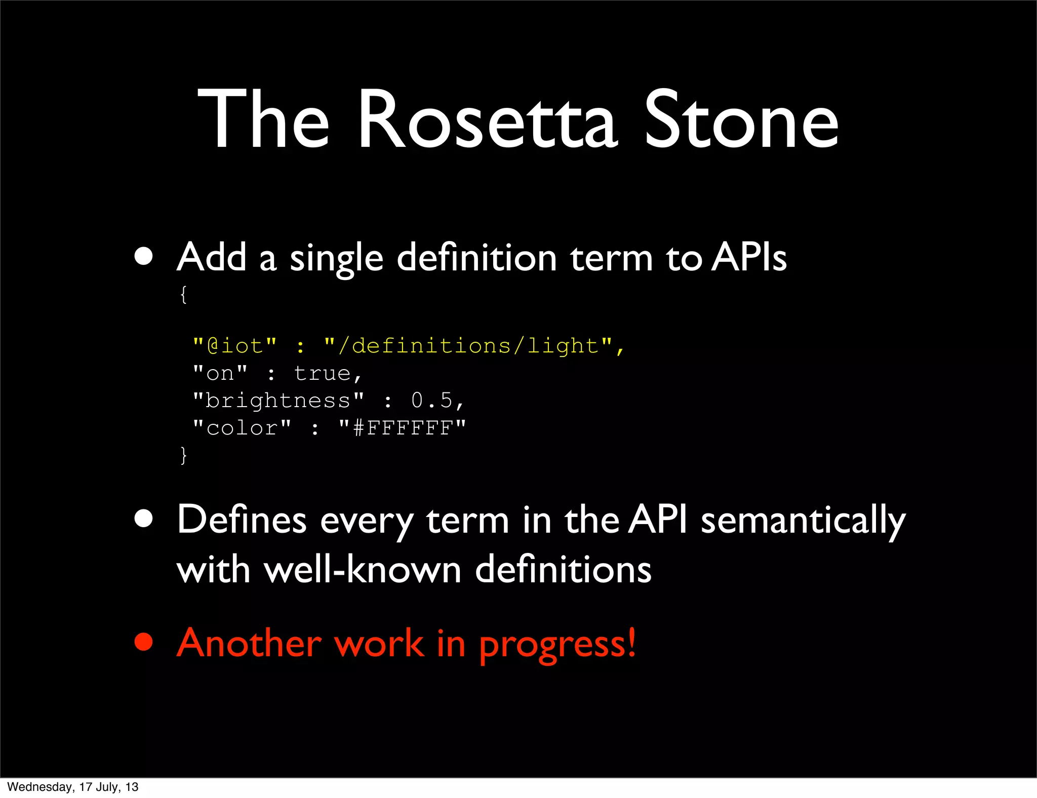 The Rosetta Stone
• Add a single deﬁnition term to APIs
{
"@iot" : "/definitions/light",
"on" : true,
"brightness" : 0.5,
"color" : "#FFFFFF"
}
• Deﬁnes every term in the API semantically
with well-known deﬁnitions
• Another work in progress!
Wednesday, 17 July, 13
 
