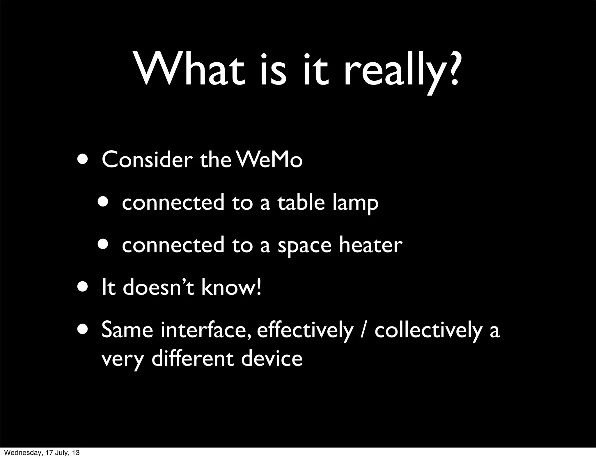 What is it really?
• Consider the WeMo
• connected to a table lamp
• connected to a space heater
• It doesn’t know!
• Same interface, effectively / collectively a
very different device
Wednesday, 17 July, 13
 