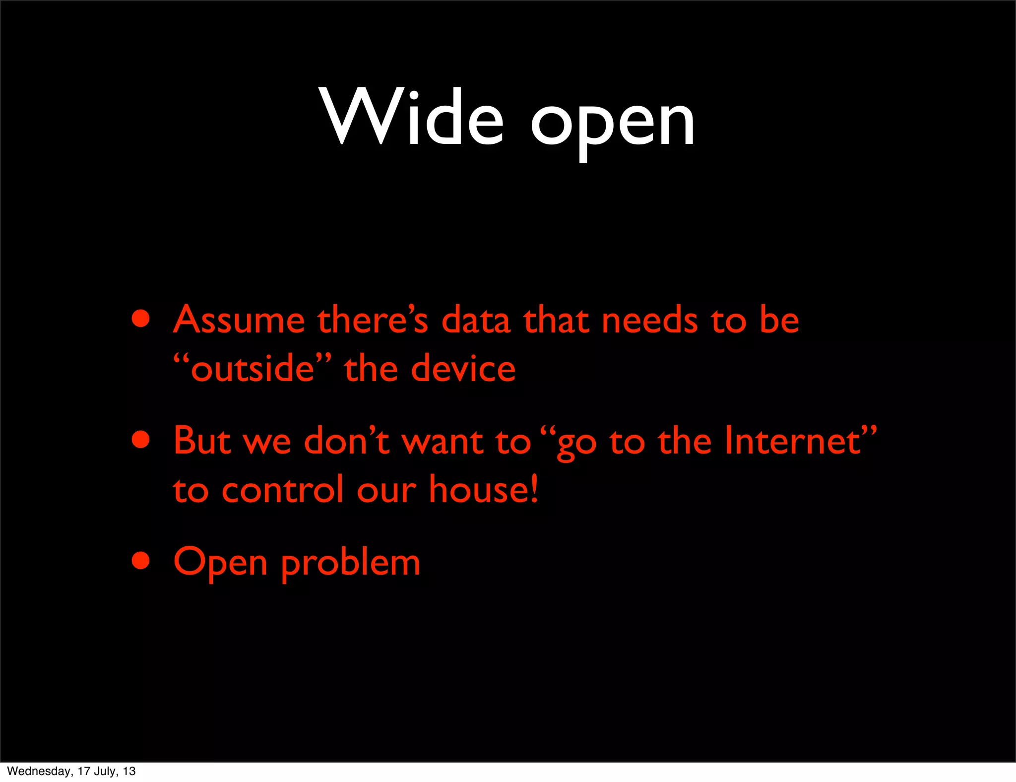 Wide open
• Assume there’s data that needs to be
“outside” the device
• But we don’t want to “go to the Internet”
to control our house!
• Open problem
Wednesday, 17 July, 13
 