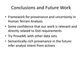 Conclusions and Future Work
• Framework for provenance and uncertainty in
Human Terrain Analysis
• Some confidence that our work is relevant and
directly related to Dstl requirements
• Try ProveML with other data sets
• Semantically-rich provenance in the future:
infer analyst intent from actions

 