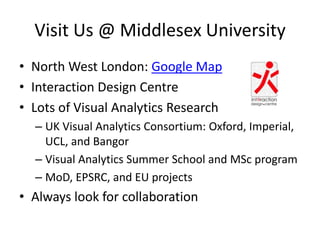 Visit Us @ Middlesex University
• North West London: Google Map
• Interaction Design Centre
• Lots of Visual Analytics Research
– UK Visual Analytics Consortium: Oxford, Imperial,
UCL, and Bangor
– Visual Analytics Summer School and MSc program
– MoD, EPSRC, and EU projects

• Always look for collaboration

 