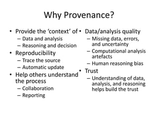 Why Provenance?
• Provide the ‘context’ of • Data/analysis quality
– Data and analysis
– Reasoning and decision

• Reproducibility
– Trace the source
– Automatic update

• Help others understand
the process
– Collaboration
– Reporting

– Missing data, errors,
and uncertainty
– Computational analysis
artefacts
– Human reasoning bias

• Trust
– Understanding of data,
analysis, and reasoning
helps build the trust

 