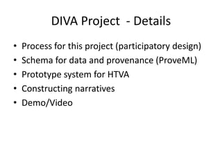 DIVA Project - Details
•
•
•
•
•

Process for this project (participatory design)
Schema for data and provenance (ProveML)
Prototype system for HTVA
Constructing narratives
Demo/Video

 