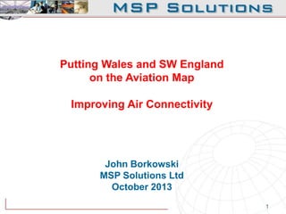 Putting Wales and SW England
on the Aviation Map
Improving Air Connectivity

John Borkowski
MSP Solutions Ltd
October 2013
1

 