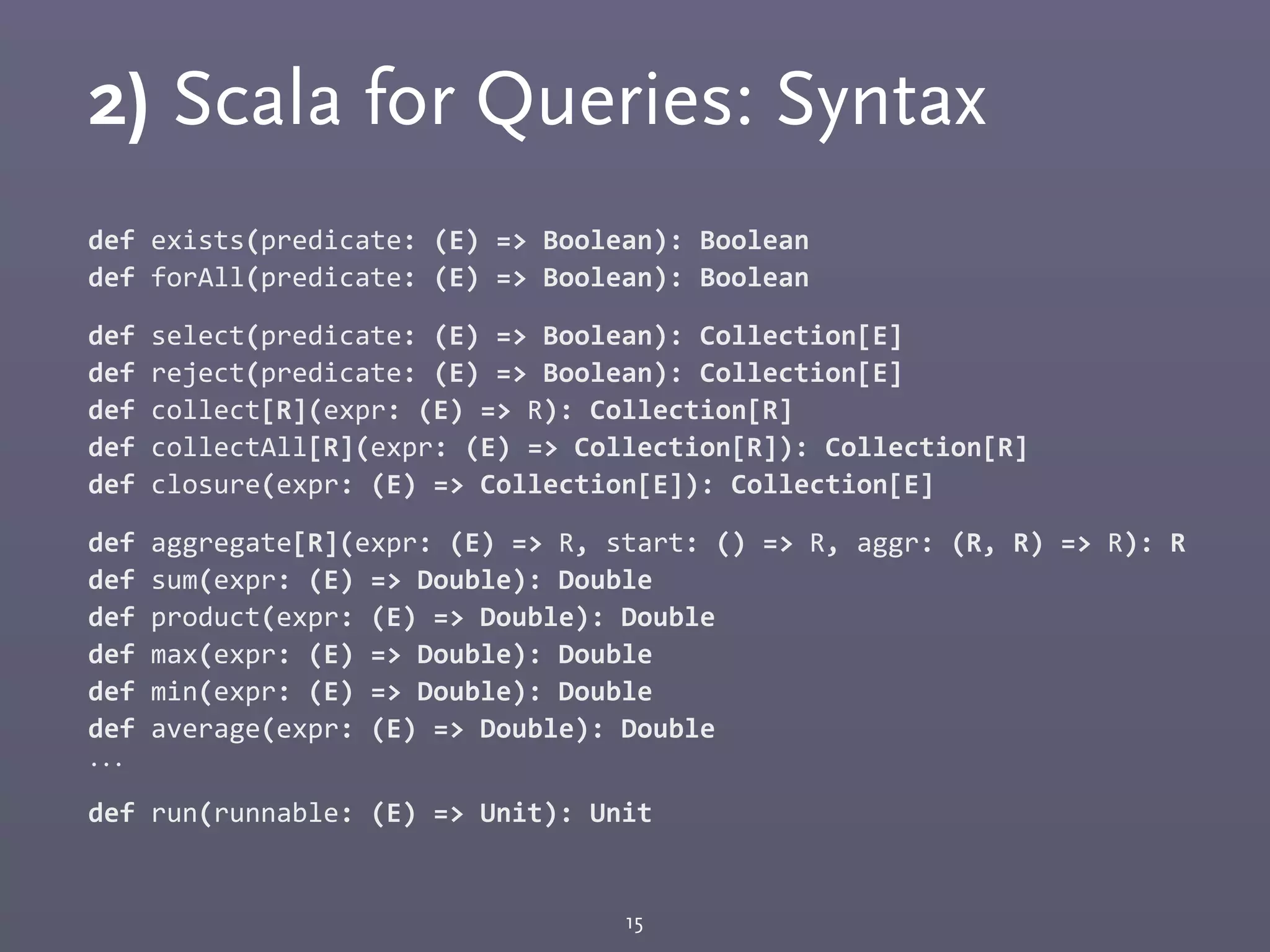 2) Scala for Queries: Syntax
def	
  exists(predicate:	
  (E)	
  =>	
  Boolean):	
  Boolean
def	
  forAll(predicate:	
  (E)	
  =>	
  Boolean):	
  Boolean
def	
  select(predicate:	
  (E)	
  =>	
  Boolean):	
  Collection[E]
def	
  reject(predicate:	
  (E)	
  =>	
  Boolean):	
  Collection[E]
def	
  collect[R](expr:	
  (E)	
  =>	
  R):	
  Collection[R]
def	
  collectAll[R](expr:	
  (E)	
  =>	
  Collection[R]):	
  Collection[R]
def	
  closure(expr:	
  (E)	
  =>	
  Collection[E]):	
  Collection[E]
def	
  aggregate[R](expr:	
  (E)	
  =>	
  R,	
  start:	
  ()	
  =>	
  R,	
  aggr:	
  (R,	
  R)	
  =>	
  R):	
  R
def	
  sum(expr:	
  (E)	
  =>	
  Double):	
  Double
def	
  product(expr:	
  (E)	
  =>	
  Double):	
  Double
def	
  max(expr:	
  (E)	
  =>	
  Double):	
  Double
def	
  min(expr:	
  (E)	
  =>	
  Double):	
  Double
def	
  average(expr:	
  (E)	
  =>	
  Double):	
  Double
...
def	
  run(runnable:	
  (E)	
  =>	
  Unit):	
  Unit
15
 