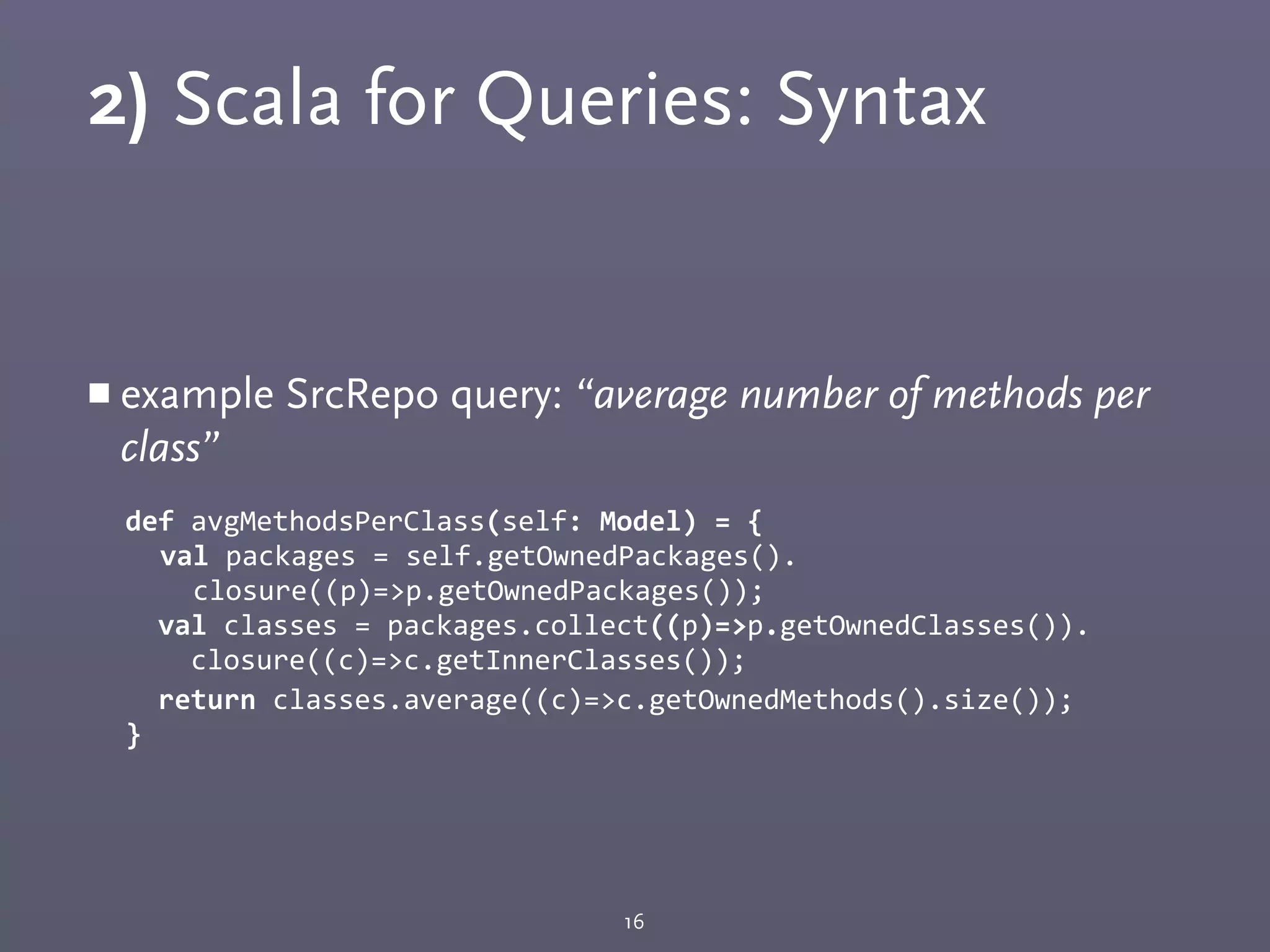 2) Scala for Queries: Syntax
￭ example SrcRepo query: “average number of methods per
class”
def	
  avgMethodsPerClass(self:	
  Model)	
  =	
  {	
  
val	
  packages	
  =	
  self.getOwnedPackages().
	
  	
  closure((p)=>p.getOwnedPackages());
	
  	
  val	
  classes	
  =	
  packages.collect((p)=>p.getOwnedClasses()).
	
  	
  	
  	
  closure((c)=>c.getInnerClasses());
	
  	
  return	
  classes.average((c)=>c.getOwnedMethods().size());
}
16
 