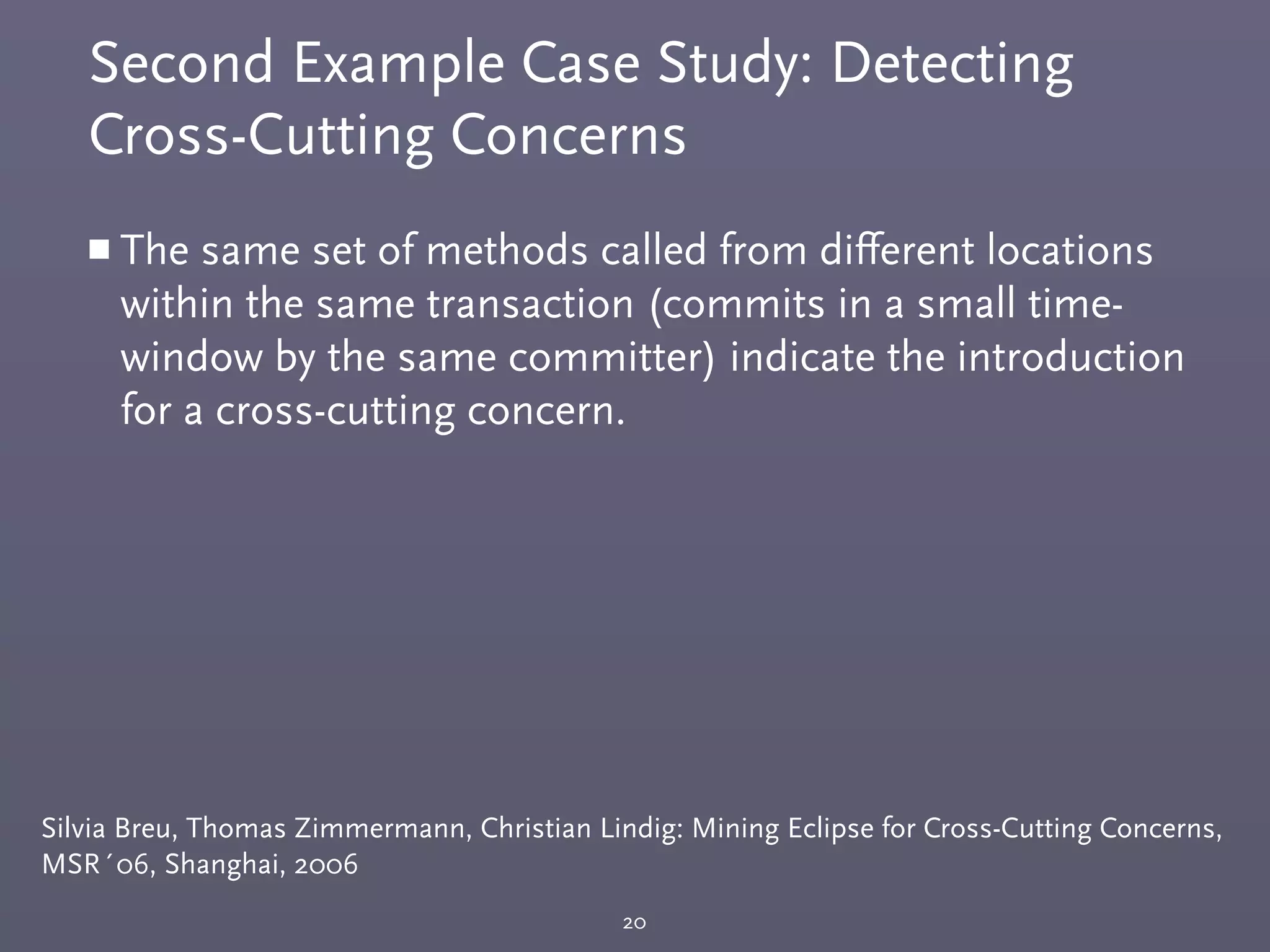 Second Example Case Study: Detecting
Cross-Cutting Concerns
20
Silvia Breu, Thomas Zimmermann, Christian Lindig: Mining Eclipse for Cross-Cutting Concerns,
MSR´06, Shanghai, 2006
￭ The same set of methods called from diﬀerent locations
within the same transaction (commits in a small time-
window by the same committer) indicate the introduction
for a cross-cutting concern.
 