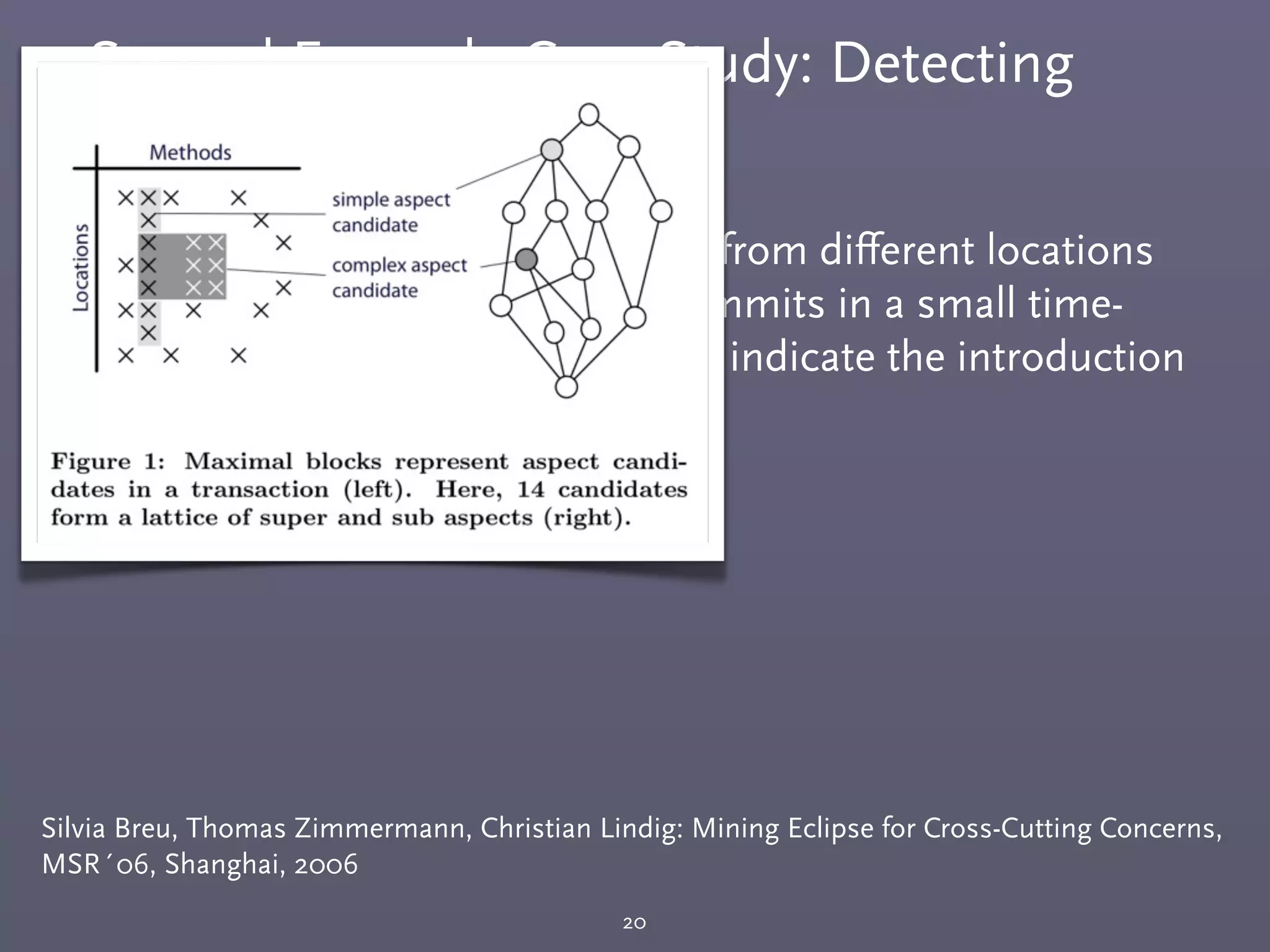 Second Example Case Study: Detecting
Cross-Cutting Concerns
20
Silvia Breu, Thomas Zimmermann, Christian Lindig: Mining Eclipse for Cross-Cutting Concerns,
MSR´06, Shanghai, 2006
￭ The same set of methods called from diﬀerent locations
within the same transaction (commits in a small time-
window by the same committer) indicate the introduction
for a cross-cutting concern.
 