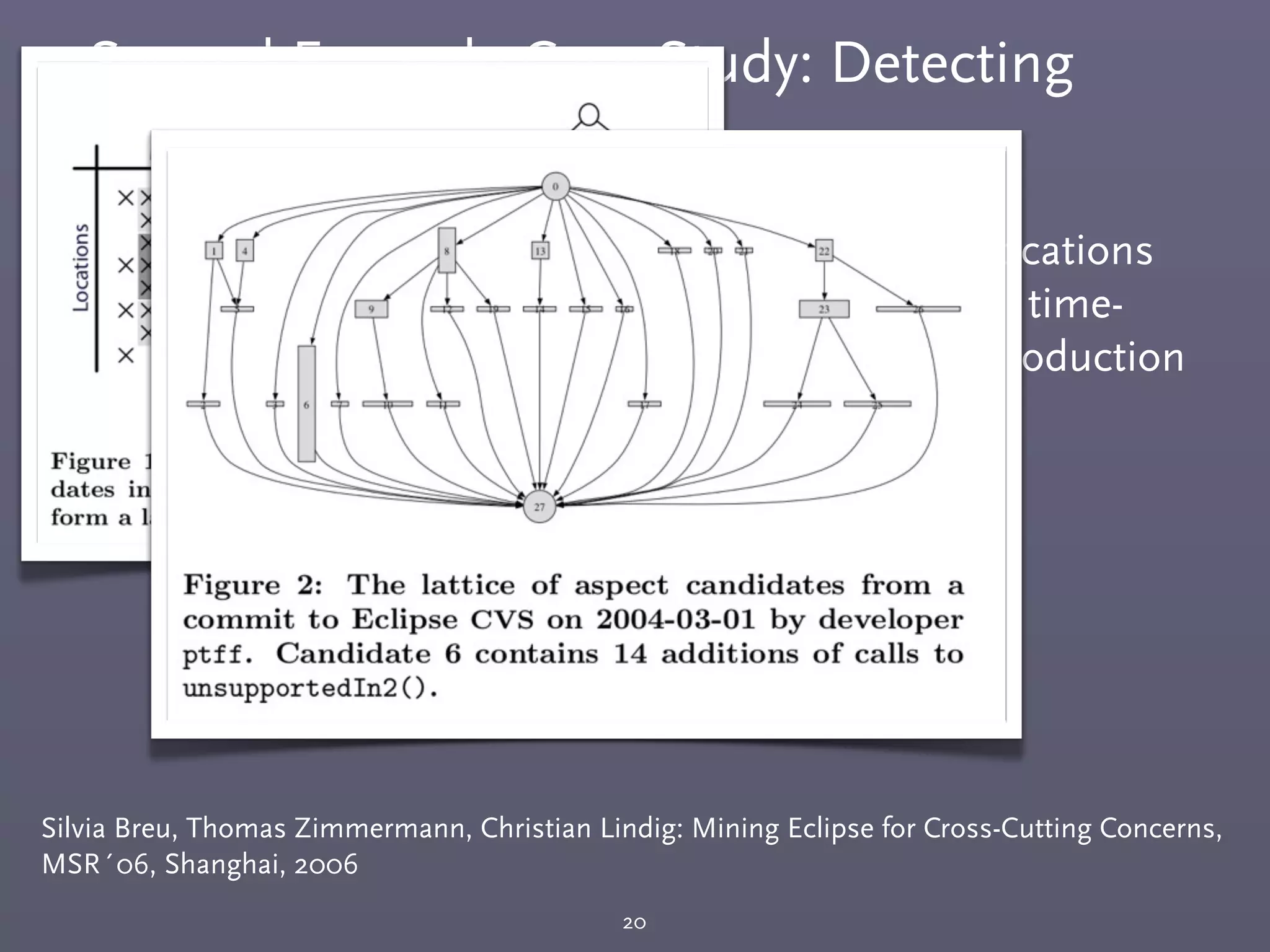 Second Example Case Study: Detecting
Cross-Cutting Concerns
20
Silvia Breu, Thomas Zimmermann, Christian Lindig: Mining Eclipse for Cross-Cutting Concerns,
MSR´06, Shanghai, 2006
￭ The same set of methods called from diﬀerent locations
within the same transaction (commits in a small time-
window by the same committer) indicate the introduction
for a cross-cutting concern.
 