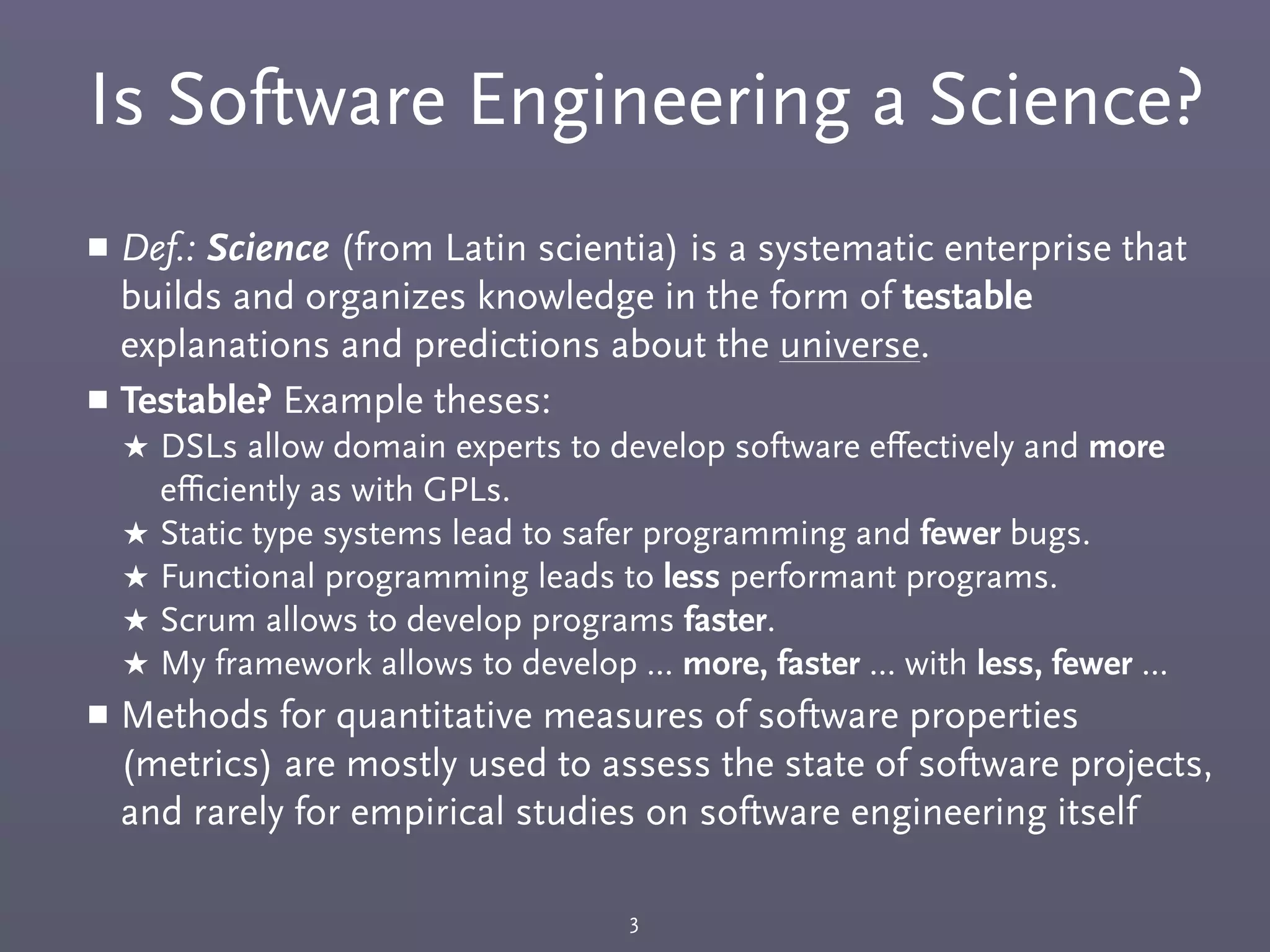 Is Software Engineering a Science?
￭ Def.: Science (from Latin scientia) is a systematic enterprise that
builds and organizes knowledge in the form of testable
explanations and predictions about the universe.
￭ Testable? Example theses:
★ DSLs allow domain experts to develop software eﬀectively and more
eﬃciently as with GPLs.
★ Static type systems lead to safer programming and fewer bugs.
★ Functional programming leads to less performant programs.
★ Scrum allows to develop programs faster.
★ My framework allows to develop ... more, faster ... with less, fewer ...
￭ Methods for quantitative measures of software properties
(metrics) are mostly used to assess the state of software projects,
and rarely for empirical studies on software engineering itself
3
 