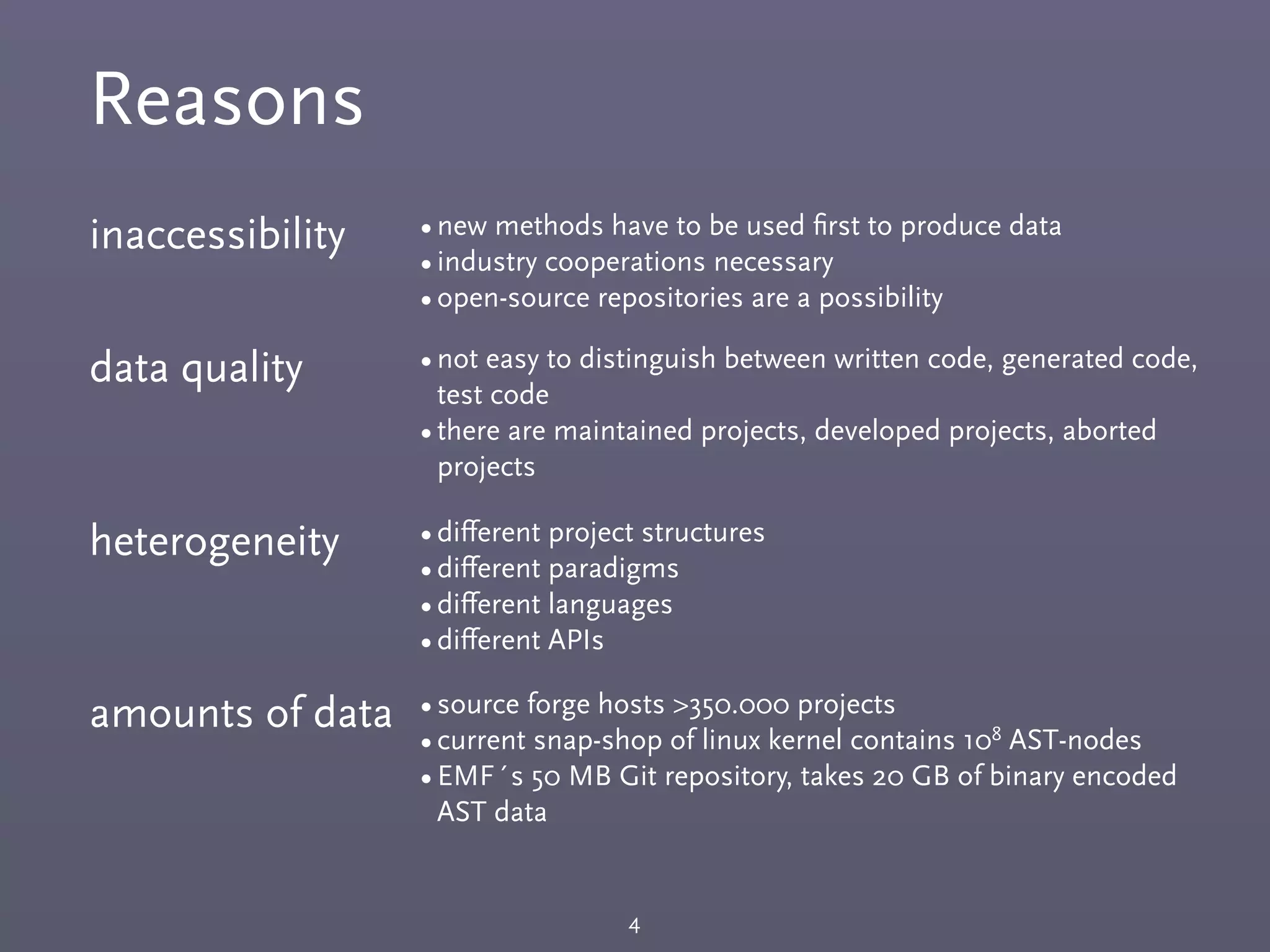 Reasons
4
inaccessibility •new methods have to be used ﬁrst to produce data
•industry cooperations necessary
•open-source repositories are a possibility
data quality •not easy to distinguish between written code, generated code,
test code
•there are maintained projects, developed projects, aborted
projects
heterogeneity •diﬀerent project structures
•diﬀerent paradigms
•diﬀerent languages
•diﬀerent APIs
amounts of data •source forge hosts >350.000 projects
•current snap-shop of linux kernel contains 108 AST-nodes
•EMF´s 50 MB Git repository, takes 20 GB of binary encoded
AST data
 
