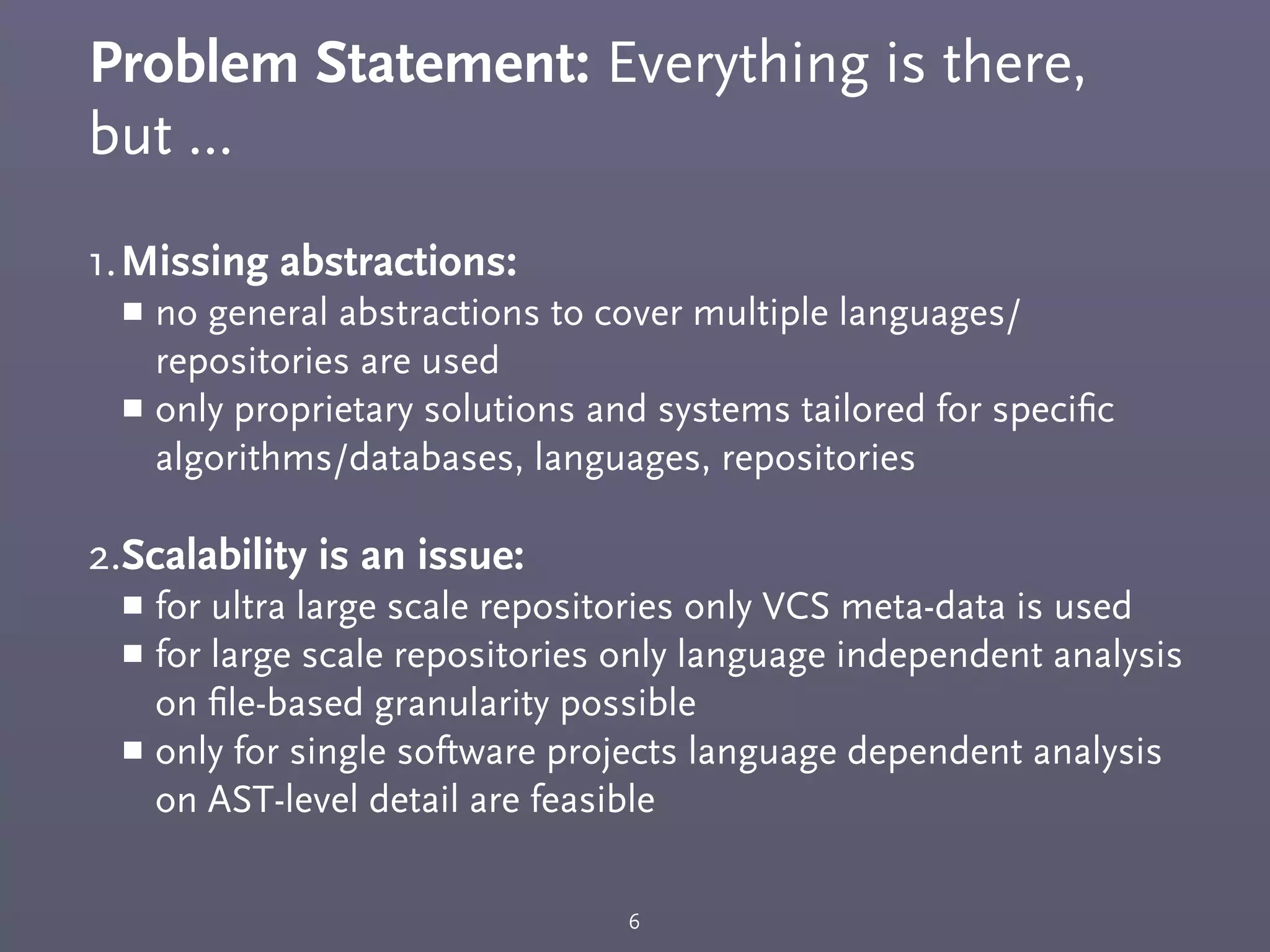 Problem Statement: Everything is there,
but ...
1.Missing abstractions:
￭ no general abstractions to cover multiple languages/
repositories are used
￭ only proprietary solutions and systems tailored for speciﬁc
algorithms/databases, languages, repositories
2.Scalability is an issue:
￭ for ultra large scale repositories only VCS meta-data is used
￭ for large scale repositories only language independent analysis
on ﬁle-based granularity possible
￭ only for single software projects language dependent analysis
on AST-level detail are feasible
6
 