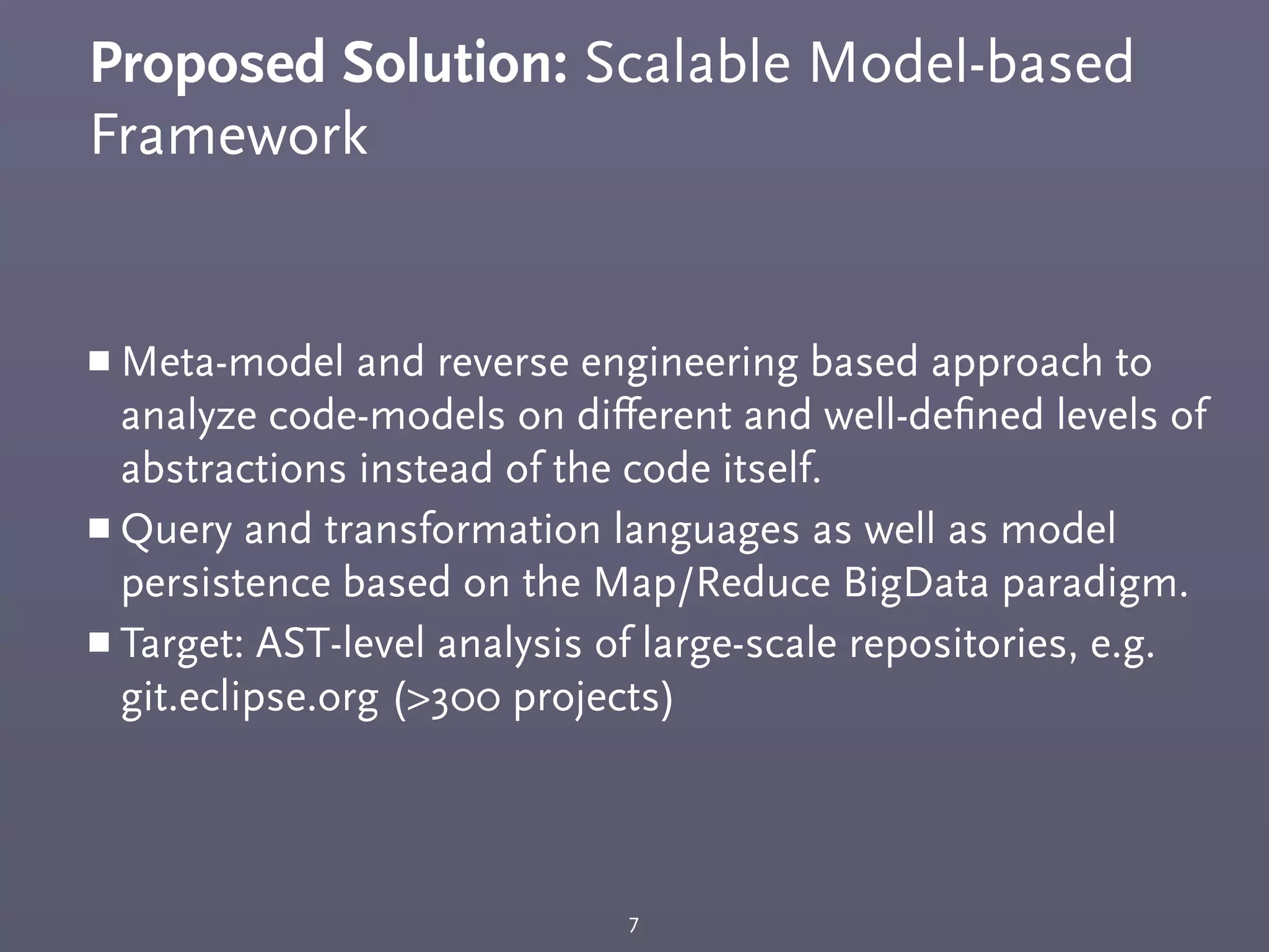 Proposed Solution: Scalable Model-based
Framework
￭ Meta-model and reverse engineering based approach to
analyze code-models on diﬀerent and well-deﬁned levels of
abstractions instead of the code itself.
￭ Query and transformation languages as well as model
persistence based on the Map/Reduce BigData paradigm.
￭ Target: AST-level analysis of large-scale repositories, e.g.
git.eclipse.org (>300 projects)
7
 