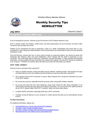 InfraGard Albany Member Alliance
Monthly Security Tips
NEWSLETTER
July 2013 Volume 8, Issue 7
Using Wi-Fi: Connect With Care
If you’re traveling this summer, chances are you’ll encounter a Wi-Fi hotspot (network) or two.
Wi-Fi in airports, hotels, train stations, coffee shops, and other public places can be convenient, but they’re often
not secure, and can leave you at risk.
Whether you’re entertaining the kids by streaming a video on a tablet, downloading new travel apps on your
smartphone or even taking your tablet poolside, there are precautions you should take to make sure your personal
information is safe.
First and foremost, connect with care. If you're online through an unsecured network, you should be aware that
individuals with malicious intent may have established a Wi-Fi network with the intent to eavesdrop on your
connection. This could allow them to steal your credentials, financial information, or other sensitive and personal
information. It’s also possible that they could infect your system with malware. Any free Wi-Fi should be considered
to be “unsecure.” Therefore, be cautious about the sites you visit and the information you release.
STOP. THINK. CONNECT.
Here are 6 tips to remember when using Wi-Fi:
• Keep an updated machine. Having the latest security software, operating system, web browser and apps
can help protect you from the malware and other threats you may encounter when using Wi-Fi.
• Don’t assume that the Wi-Fi connection is secure. Many hotspots don’t encrypt the information you send
on the Wi-Fi network.
• Do not log into accounts, especially financial accounts, when using public wireless networks.
• Do not log onto sites that don’t seem legitimate, (clues could include the URL being misspelled, or not
matching the name that you were given by the place of business). It’s not uncommon for cybercriminals to
set up a Wi-Fi network called “free Wi-Fi” in airports, hotels, and other public places.
• A cellular 3G/4G connection is generally safer than a Wi-Fi connection.
• Consider turning off features on your computer or mobile devices that allow you to automatically connect
to Wi-Fi.
For More Information:
For additional information, please visit:
• OnGuardOnline.gov: Tips for Using Public Wi-Fi Networks
• US CERT: Cyber Threats to Mobile Phones
• US CERT: Holiday Traveling with Personal Internet-Enabled Devices
• Microsoft Security: Four Safety Tips for Using Public Wi-Fi
 
