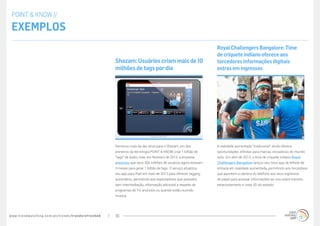 www.trendwatching.com/pt/trends/trendsrefreshed 10
A realidade aumentada “tradicional” ainda oferece
oportunidades infinitas para marcas inovadoras do mundo
todo. Em abril de 2013, o time de críquete indiano Royal
Challengers Bangalore lançou seu novo app de bilhete de
entrada em realidade aumentada, permitindo aos torcedores
que apontem a câmera do telefone aos seus ingressos
de papel para acessar informações ao vivo sobre trânsito,
estacionamento e vista 3D do estádio.
Royal Challengers Bangalore: Time
de críquete indiano oferece aos
torcedores informações digitais
extras em ingressos
Demorou mais de dez anos para o Shazam, um dos
pioneiros da tecnologia POINT & KNOW, criar 1 bilhão de
“tags” de áudio, mas, em fevereiro de 2013, a empresa
anunciou que seus 300 milhões de usuários agora levavam
3 meses para gerar 1 bilhão de tags. O serviço atualizou
seu app para iPad em maio de 2013 para oferecer tagging
automático, permitindo aos espectadores que acessem,
sem intermediação, informação adicional a respeito de
programas de TV, anúncios ou quando estão ouvindo
música.
Shazam:Usuárioscriam maisde10
milhõesdetagspordia
POINT & KNOW //
Exemplos
 