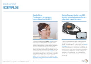 www.trendwatching.com/pt/trends/trendsrefreshed 11
A marca de óculos americana Oakley já demonstrou uma
aplicação prática para os aparelhos vestíveis do tipo
“KNOW”. Em outubro de 2012, a marca lançou seus Airwave
Ski Goggles, que vêm com Bluetooth e GPS integrados. Os
óculos fornecem análise de desempenho e informações de
deslocamento em tempo real perante os olhos do esquiador,
com apresentação de dados por meio de um display com
tecnologia de prisma para evitar que os olhos precisem
reajustar o foco. Os óculos estão à venda ao consumidor
por USD 599.
OakleyAirwave:ÓculoscomGPS
permiteaesquiadoresmonitorara
velocidadeeaperformance
O projeto de computação vestível do Google, o ‘Glass’, por enquanto
só está disponível para desenvolvedores, mas isso não impediu o
surgimento de especulações fervorosas em relação a seus usos em
potencial. As capacidades atuais já incluem navegação (para permitir
aos usuários que recebam instruções passo a passo enquanto
caminham), uma câmera (capaz de capturar imagens e vídeos tipo
“ponto de vista”), alertas (de redes sociais ou publicações, como o New
York Times). Entre outros usos criativos estão o Insight, um app de
“impressão digital visual” que permite aos usuários encontrar amigos
no meio de uma multidão por meio de tags nas roupas, a capacidade
de conferir e controlar objetos conectados (como o termostato
Nest) por meio de controles por voz, vida mais saudável com com
informação em tempo real sobre produtos, tradução instantânea, e
a lista parece nunca ter fim...
GoogleGlass:
Prontoparaolançamento
comercialnofinalde2013?
POINT & KNOW //
Exemplos
 