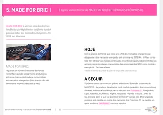 www.trendwatching.com/pt/trends/trendsrefreshed 16
5. MADE FOR BRIC |
“Aguarde um número crescente de marcas
‘ocidentais’ que vão lançar novos produtos ou
até novas marcas dedicadas a consumidores
em mercados emergentes (isso quando não vão
demonstrar respeito adequado a eles)”
Com o anúncio do FMI de que neste ano o PIB dos mercados emergentes vai
ultrapassar o dos mercados avançados pela primeira vez (USD 44,1 trilhões contra
USD 42,7 trilhões*), as marcas continuarão encontrando oportunidades infinitas nas
sempre crescentes classes consumistas das economias dos BRIC, como mostra o
exemplo da L’Occitane abaixo.
O próximo passo para marcas globais ambiciosas? Estender o conceito do
MADE FOR… de produtos localizados e sob medida para além dos consumidores
chineses, indianos e brasileiros para o mercado dos Próximos 11: Bangladesh,
Egito, Indonésia, Irã, México, Nigéria, Paquistão, Filipinas, Turquia, Coreia do
Sul, Vietnã e além. O que vai acontecer em breve? Marcas dos BRIC lançando
produtos sob medida em nome dos mercados dos Próximos 11, na medida em
que a tendência EMERGING² continua a evoluir.
E agora, vamos tratar de MADE FOR N11 (FEITO PARA OS PRÓXIMOS 11).
MADE FOR BRIC:
HOJE
A SEGUIR
MADE FOR BRIC é apenas uma das diversas
tendências que registramos conforme o poder
passa às mãos dos mercados emergentes. Em
2010, nós dissemos:
* Medido em termos de paridade de poder de compra (FMI, outubro de 2012).
 