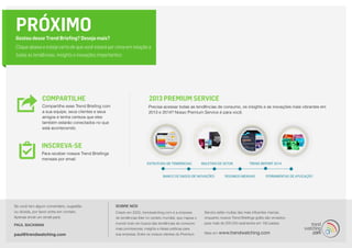 Para receber nossos Trend Briefings
mensais por email.
Precisa acessar todas as tendências de consumo, os insights e as inovações mais vibrantes em
2013 e 2014? Nosso Premium Service é para você.
2013 Premium Service
Compartilhe esse Trend Briefing com
a sua equipe, seus clientes e seus
amigos e tenha certeza que eles
também estarão conectados no que
está acontecendo.
COMPARTILHE
INSCREVA-SE
Se você tem algum comentário, sugestão
ou dúvida, por favor entre em contato.
Apenas envie um email para:
PAUL BACKMAN
paul@trendwatching.com
SOBRE NÓS
Criado em 2002, trendwatching.com é a empresa
de tendências líder no cenário mundial, que mapea o
mundo todo em busca das tendências de consumo
mais promissoras, insights e ideias práticas para
sua empresa. Entre os nossos clientes do Premium
Service estão muitas das mais influentes marcas,
enquanto nossos Trend Briefings grátis são enviados
para mais de 200.000 assinantes em 180 países.
Mais em www.trendwatching.com
PRÓXIMOGostou desse Trend Briefing? Deseja mais?
Clique abaixo e esteja certo de que você estará por cima em relação a
todas as tendências, insights e inovações importantes:
 