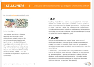www.trendwatching.com/pt/trends/trendsrefreshed 3
1. SELLSUMERS |
“Seja vendendo seus insights a empresas,
fornecendo opiniões criativas a outros
consumidores ou alugando coisas que não
usa, os consumidores vão, cada vez mais,
transformar-se em SELLSUMERS. Possível
graças à grande democratização da demanda e
oferta proporcionada pela internet (que ganhou
ainda mais impulso com a recessão global, que
deixou os consumidores com dinheiro contado),
o fenômeno dos SELLSUMERS é mais uma
manifestação da megatendência da ‘participação
do consumidor’.”
Esta é hoje uma tendência que se tornou total e completamente mainstream,
com toda uma variedade de plataformas que atendem a todos os aspectos da
sempre crescente economia SELLSUMER, de apartamentos a carros, passando
por comida e muito mais. E, desde 2009, com a explosão de tudo que é móvel e
social, a (re)venda dos bens ou do tempo ou da experiência de alguém se tornou
infinitamente mais fácil, mais conveniente, mais transparente e mais confiável do
que nunca, como mostram os exemplos abaixo.
Com opções disponíveis em quase todos os setores, espere encontrar
plataformas combinando e integrando ofertas entre elas, como por exemplo:
enquanto você reserva um quarto pelo Airbnb, imagine ser notificado sobre
carros disponíveis para aluguel na região, ou ainda notificações sobre os serviços
delivery da área.
A tendência SELLSUMER também anuncia uma grande mudança na arena do
consumo. Na medida em que as pessoas se transformam em (mini) empresas
(ou, pelo menos, passam a negociar com colegas SELLSUMERS com mais
frequência), vão esperar que as empresas e marcas “tradicionais” também
se comportem de modo diferente; vão exigir que as interações sejam mais
autênticas, generosas, “humanas” e de igual para igual.
Será que vai sobrar algum consumidor que NÃO ganhe um dinheirinho por fora?
sellsumers:
HOJE
A SEGUIR
Em 2009, nós definimos esta tendência como:
 