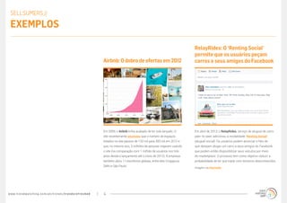 www.trendwatching.com/pt/trends/trendsrefreshed 4
Em abril de 2013, o RelayRides, serviço de aluguel de carro
peer-to-peer, adicionou a modalidade ‘Renting Social’
(aluguel social). Os usuários podem anunciar o fato de
que desejam alugar um carro a seus amigos do Facebook,
que podem então disponibilizar seus veículos por meio
do marketplace. O processo tem como objetivo reduzir a
probabilidade de ter que tratar com terceiros desconhecidos.
RelayRides: O ‘Renting Social’
permite que os usuários peçam
carros a seus amigos do Facebook
Em 2009, o Airbnb tinha acabado de ter sido lançado. O
site recentemente anunciou que o número de espaços
listados no site passou de 120 mil para 300 mil em 2012 e
que, no mesmo ano, 3 milhões de pessoas viajaram usando
o site (na comparação com 1 milhão de usuários nos três
anos desde o lançamento até o início de 2012). A empresa
também abriu 11 escritórios globais, entre eles Cingapura,
Délhi e São Paulo.
Airbnb:Odobrodeofertasem 2012
SELLSUMERS //
Exemplos
Imagem via Mashable
 