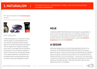 www.trendwatching.com/pt/trends/trendsrefreshed 6
2. MATURIALISM |
“Totalmente expostos a um mundo sem censura,
cheio de opinião e cru (principalmente online...
e isso quando não participam dele de maneira
efetiva), consumidores experientes já não toleram
mais ser tratados como o público do passado,
que se choca com facilidade, não tem experiência
e fica sempre no meio do caminho. Capazes de
encarar conversas muito mais honestas, sabores
mais ousados e diferentes, e experiências mais
arriscadas, estes consumidores apreciam cada
vez mais as marcas que extrapolam os limites.”
A tendência do MATURIALISM hoje está menos ligada à sua capacidade de
chocar e muito mais relacionada a travar um intercâmbio maduro com os
consumidores, como bem mostram os exemplos da UNICEF e da Samoa
Air abaixo. Comece a ser brutalmente honesto, ou quem sabe totalmente
transparente (e por que não FLAWSOME?).
Marcas que desejam elevar seu nível de maturidade devem pensar em se
transformar em DEMANDING BRANDS (MARCAS EXIGENTES). Esqueça o
negócio de colocar o cliente em primeiro lugar; não adianta pedir com gentileza:
está na hora de dar um passo pró-ativo e exigir que os consumidores tomem
atitudes nada fáceis, mas muito necessárias – só que você, é claro, precisa dar
o exemplo certo. Mas lembre-se de que aquilo que você pede aos consumidores
precisa ser importante para eles e, mais ainda, eles devem saber por que o
pedido é feito. Assim, crie relevância.
O mundo lá fora é cru, transparente e maduro: está na hora de as marcas
crescerem ou desistirem.
MATURIALISM:
HOJE
A SEGUIR
Eis o que nós dissemos sobre MATURIALISM
em 2010:
 
