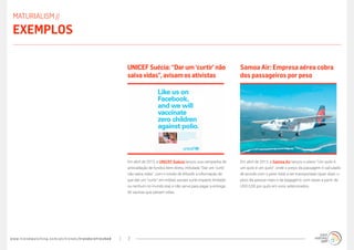 www.trendwatching.com/pt/trends/trendsrefreshed 7
Em abril de 2013, a Samoa Air lançou o plano “Um quilo é
um quilo é um quilo”, onde o preço da passagem é calculado
de acordo com o peso total a ser transportado (quer dizer, o
peso da pessoa mais o da bagagem), com taxas a partir de
USD 0,50 por quilo em voos selecionados.
Samoa Air: Empresa aérea cobra
dos passageiros por peso
Em abril de 2013, a UNICEF Suécia lançou sua campanha de
arrecadação de fundos bem direta, intitulada “Dar um ‘curtir’
não salva vidas”, com o intuito de difundir a informação de
que dar um “curtir” em mídias sociais surte impacto limitado
ou nenhum no mundo real, e não serve para pagar a entrega
de vacinas que salvam vidas.
UNICEFSuécia:“Darum ‘curtir’não
salvavidas”,avisam osativistas
MATURIALISM //
Exemplos
 