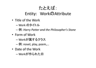 たとえば：
Entity: WorkのAttribute
• Title of the Work
– Work のタイトル
– 例：Harry Potter and the Philosopher's Stone
• Form of Work
– Workが属するクラス
– 例：novel, play, poem,…
• Date of the Work
– Workが作られた日
 