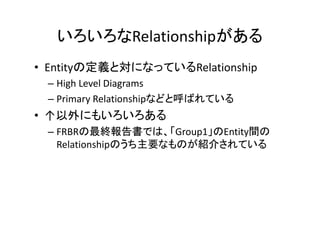 いろいろなRelationshipがある
• Entityの定義と対になっているRelationship
– High Level Diagrams
– Primary Relationshipなどと呼ばれている
• ↑以外にもいろいろある
– FRBRの最終報告書では、「Group1」のEntity間の
Relationshipのうち主要なものが紹介されている
 
